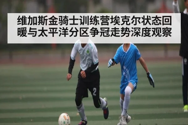 维加斯金骑士训练营埃克尔状态回暖与太平洋分区争冠走势深度观察