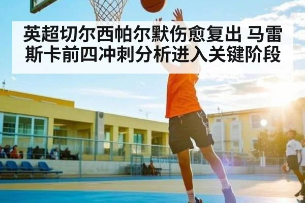 英超切尔西帕尔默伤愈复出 马雷斯卡前四冲刺分析进入关键阶段