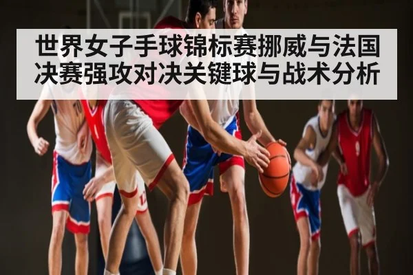 世界女子手球锦标赛挪威与法国决赛强攻对决关键球与战术分析