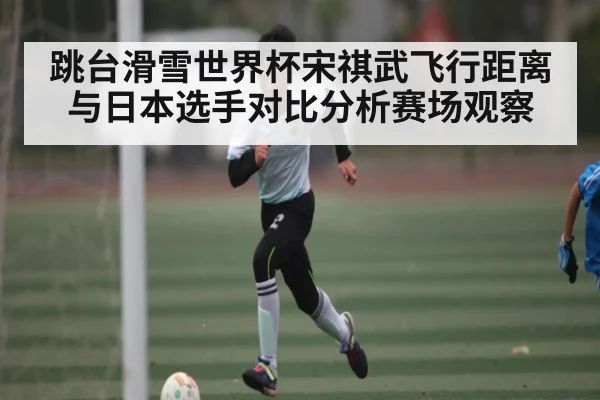跳台滑雪世界杯宋祺武飞行距离与日本选手对比分析赛场观察