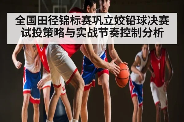 全国田径锦标赛巩立姣铅球决赛试投策略与实战节奏控制分析